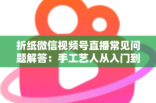 折纸微信视频号直播常见问题解答：手工艺人从入门到精通的实战指南