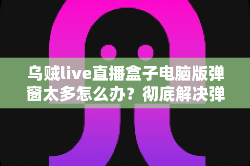 乌贼live直播盒子电脑版弹窗太多怎么办?彻底解决弹窗困扰的完整教程 乌贼live直播盒子电脑版弹窗太多怎么办?彻底解决弹窗困扰的完整教程