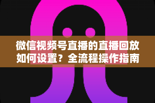 微信视频号直播的直播回放如何设置?全流程操作指南与运营价值深度解析 微信视频号直播的直播回放如何设置?全流程操作指南与运营价值深度解析