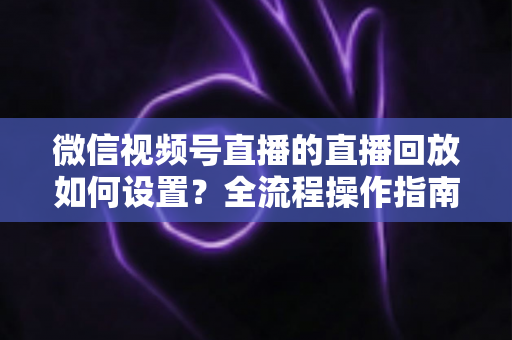 微信视频号直播的直播回放如何设置?全流程操作指南与运营价值深度解析 微信视频号直播的直播回放如何设置?全流程操作指南与运营价值深度解析