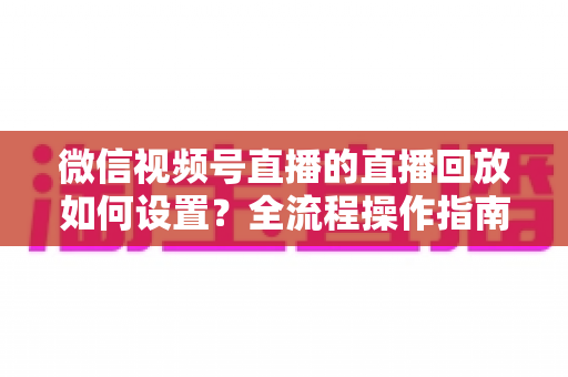 微信视频号直播的直播回放如何设置？全流程操作指南与运营价值深度解析