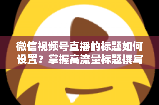 微信视频号直播的标题如何设置?掌握高流量标题撰写技巧,让直播间人气快速翻倍 微信视频号直播的标题如何设置?掌握高流量标题撰写技巧,让直播间人气快速翻倍