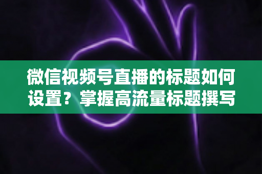 微信视频号直播的标题如何设置？掌握高流量标题撰写技巧，让直播间人气快速翻倍