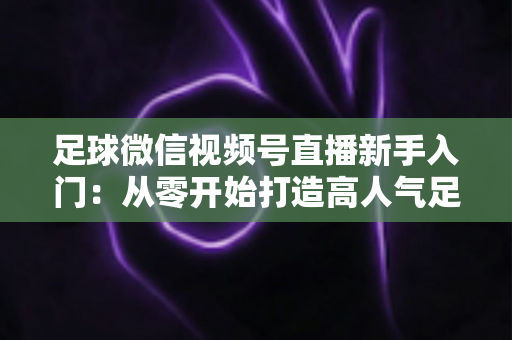 足球微信视频号直播新手入门：从零开始打造高人气足球直播间的完整实战指南