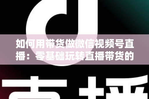 如何用带货做微信视频号直播：零基础玩转直播带货的完整实战指南