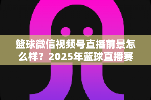 篮球微信视频号直播前景怎么样？2025年篮球直播赛道机遇、变现路径与实战策略深度解析