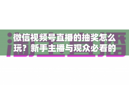 微信视频号直播的抽奖怎么玩?新手主播与观众必看的直播抽奖全流程实战指南 微信视频号直播的抽奖怎么玩?新手主播与观众必看的直播抽奖全流程实战指南