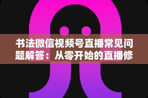 书法微信视频号直播常见问题解答:从零开始的直播修炼全攻略 书法微信视频号直播常见问题解答:从零开始的直播修炼全攻略