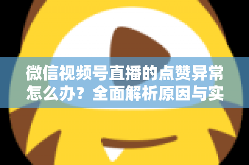 微信视频号直播的点赞异常怎么办？全面解析原因与实用解决方案指南