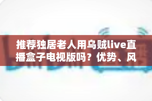 推荐独居老人用乌贼live直播盒子电视版吗？优势、风险与实用指南全解析