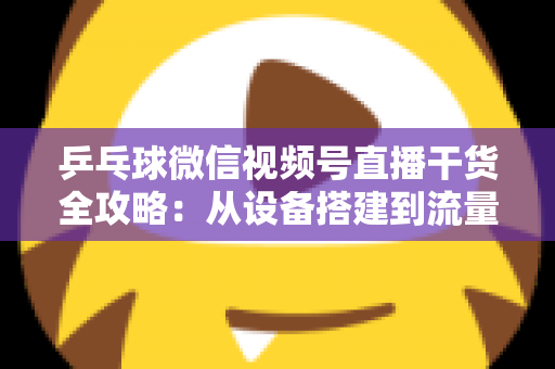 乒乓球微信视频号直播干货全攻略：从设备搭建到流量变现的实战指南