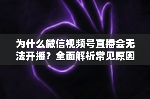 为什么微信视频号直播会无法开播?全面解析常见原因与实用解决方法 为什么微信视频号直播会无法开播?全面解析常见原因与实用解决方法