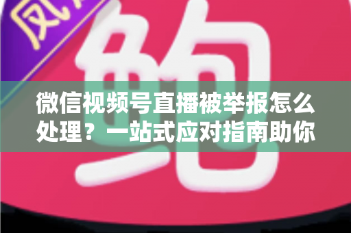 微信视频号直播被举报怎么处理?一站式应对指南助你快速恢复直播 微信视频号直播被举报怎么处理?一站式应对指南助你快速恢复直播
