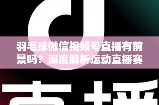 羽毛球微信视频号直播有前景吗？深度解析运动直播赛道的机会与变现路径