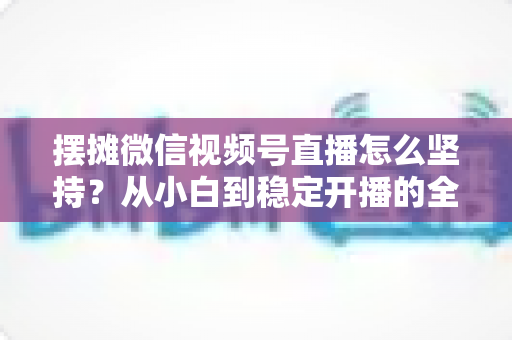摆摊微信视频号直播怎么坚持?从小白到稳定开播的全流程实战指南 摆摊微信视频号直播怎么坚持?从小白到稳定开播的全流程实战指南