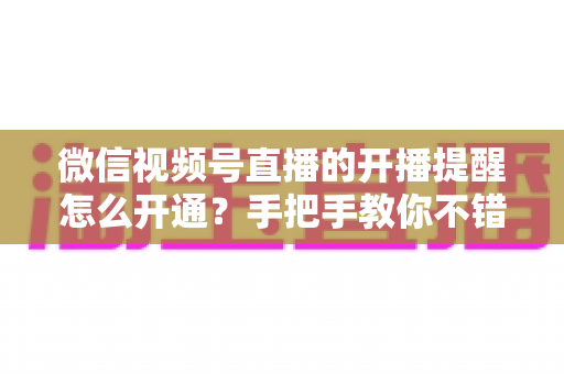 微信视频号直播的开播提醒怎么开通?手把手教你不错过任何一场精彩直播 微信视频号直播的开播提醒怎么开通?手把手教你不错过任何一场精彩直播