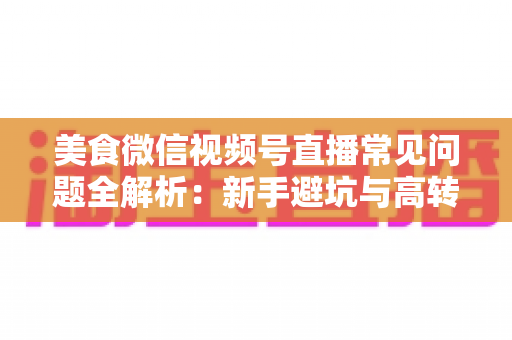 美食微信视频号直播常见问题全解析:新手避坑与高转化实战指南 美食微信视频号直播常见问题全解析:新手避坑与高转化实战指南