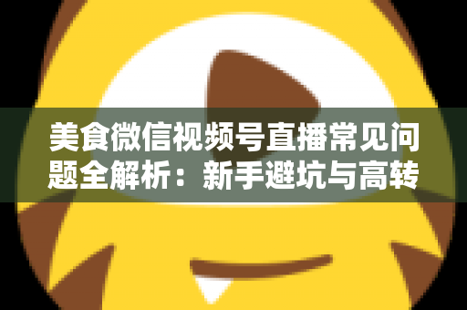 美食微信视频号直播常见问题全解析：新手避坑与高转化实战指南