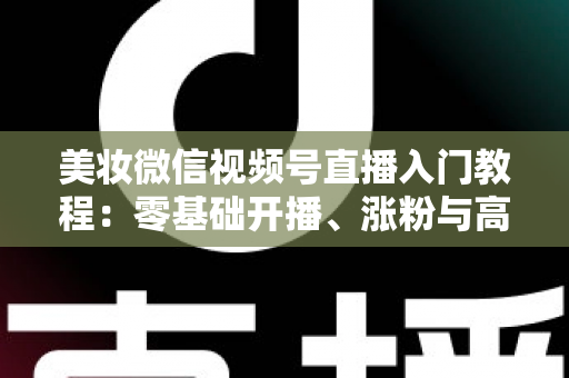 美妆微信视频号直播入门教程：零基础开播、涨粉与高转化的全流程实战指南