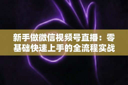 新手做微信视频号直播：零基础快速上手的全流程实战指南