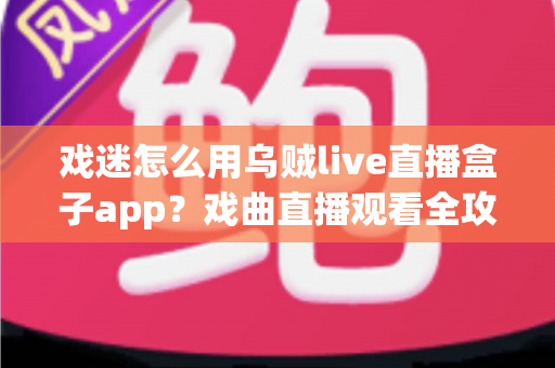 戏迷怎么用乌贼live直播盒子app？戏曲直播观看全攻略，从下载到互动一篇讲透
