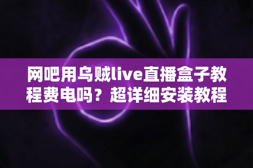 网吧用乌贼live直播盒子教程费电吗？超详细安装教程与功耗省电全攻略
