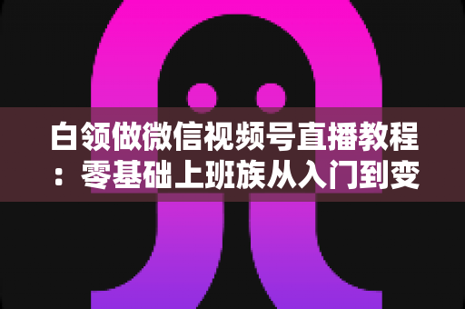 白领做微信视频号直播教程：零基础上班族从入门到变现的实战指南