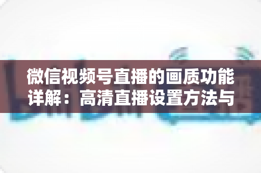 微信视频号直播的画质功能详解：高清直播设置方法与优化技巧全攻略