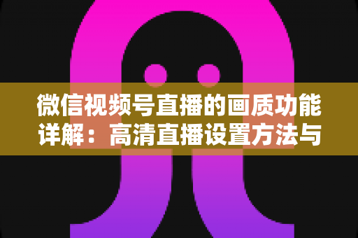 微信视频号直播的画质功能详解：高清直播设置方法与优化技巧全攻略
