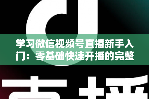 学习微信视频号直播新手入门：零基础快速开播的完整实战指南
