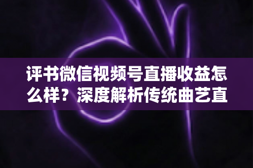 评书微信视频号直播收益怎么样？深度解析传统曲艺直播变现的机遇与挑战
