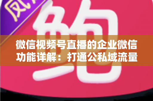 微信视频号直播的企业微信功能详解:打通公私域流量的全链路运营实战指南 微信视频号直播的企业微信功能详解:打通公私域流量的全链路运营实战指南