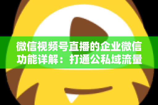 微信视频号直播的企业微信功能详解：打通公私域流量的全链路运营实战指南