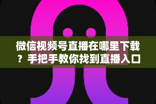 微信视频号直播在哪里下载？手把手教你找到直播入口、观看直播与保存回放的全流程指南