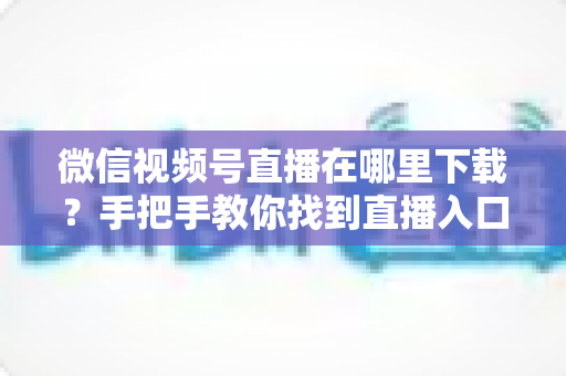 微信视频号直播在哪里下载？手把手教你找到直播入口、观看直播与保存回放的全流程指南