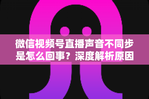 微信视频号直播声音不同步是怎么回事?深度解析原因与高效解决方案全攻略 微信视频号直播声音不同步是怎么回事?深度解析原因与高效解决方案全攻略