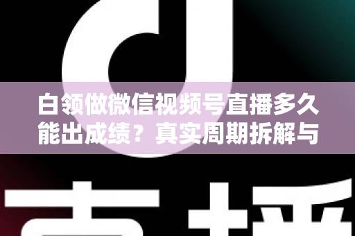 白领做微信视频号直播多久能出成绩？真实周期拆解与提速实操指南