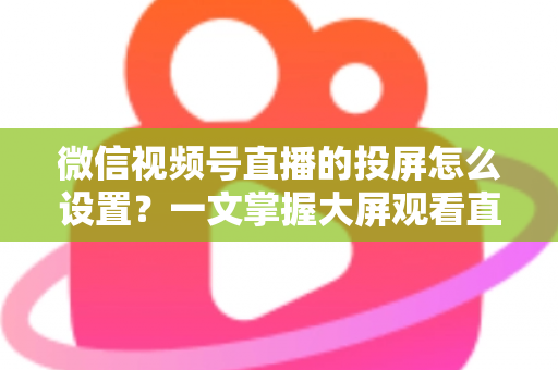 微信视频号直播的投屏怎么设置?一文掌握大屏观看直播的完整攻略 微信视频号直播的投屏怎么设置?一文掌握大屏观看直播的完整攻略