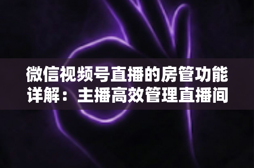 微信视频号直播的房管功能详解:主播高效管理直播间的实战运营指南 微信视频号直播的房管功能详解:主播高效管理直播间的实战运营指南
