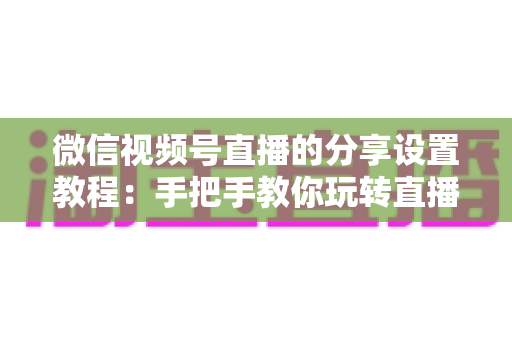 微信视频号直播的分享设置教程：手把手教你玩转直播分享，快速提升直播间人气与传播效果