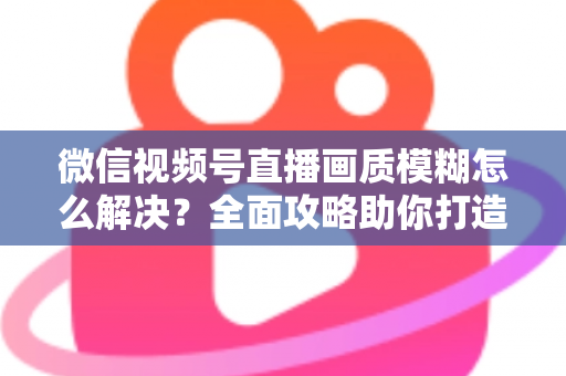 微信视频号直播画质模糊怎么解决?全面攻略助你打造高清直播间 微信视频号直播画质模糊怎么解决?全面攻略助你打造高清直播间
