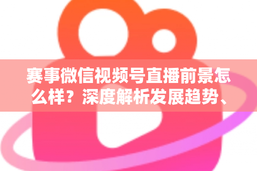 赛事微信视频号直播前景怎么样？深度解析发展趋势、商业机遇与未来走向
