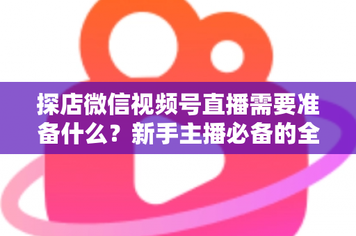 探店微信视频号直播需要准备什么？新手主播必备的全流程准备清单与避坑指南