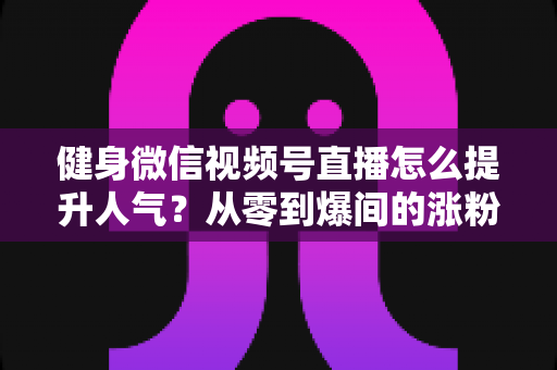 健身微信视频号直播怎么提升人气？从零到爆间的涨粉引流全攻略