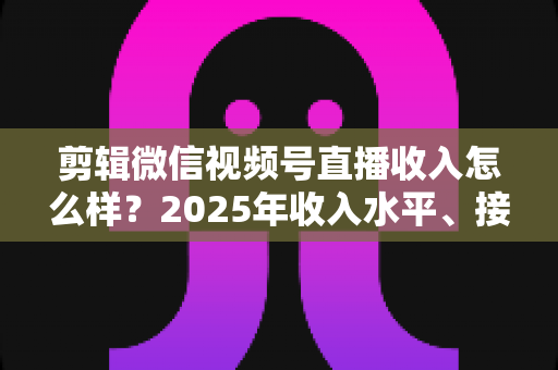 剪辑微信视频号直播收入怎么样?2025年收入水平、接单渠道与入行前景全解析 剪辑微信视频号直播收入怎么样?2025年收入水平、接单渠道与入行前景全解析
