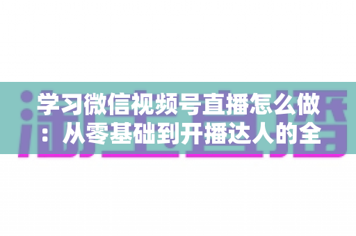 学习微信视频号直播怎么做：从零基础到开播达人的全流程实战指南