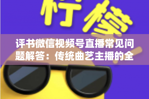 评书微信视频号直播常见问题解答：传统曲艺主播的全方位实战指南