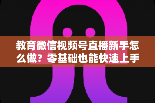 教育微信视频号直播新手怎么做？零基础也能快速上手的全流程指南