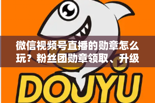 微信视频号直播的勋章怎么玩?粉丝团勋章领取、升级与互动玩法全解析 微信视频号直播的勋章怎么玩?粉丝团勋章领取、升级与互动玩法全解析