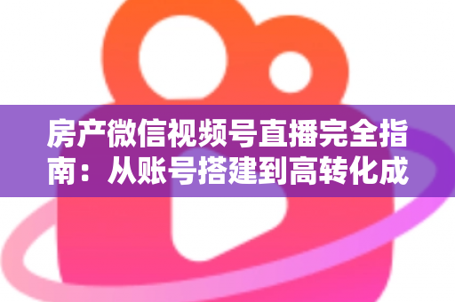 房产微信视频号直播完全指南：从账号搭建到高转化成交的全流程实战攻略